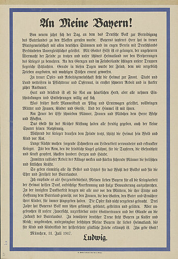 Plakat zum Ersten Weltkrieg vom 31. Juli 1917 mit Aufruf von König Ludwig III. an das bayerische Volk, in dem er dessen Dienste dankbar anerkennt und zum Durchhalten auffordert. 
Die Kriegspropaganda im Königreich Bayern, wie auch im Deutschen Reich, diente der Meinungsbildung und sollte die Bevölkerung dazu bringen, den Krieg zu unterstützen. Kämpferische Parolen auf Alltagsgegenständen und Plakaten sowie kriegsverherrlichende Bücher riefen zur nationalen Geschlossenheit auf. Sie sollten Siegesgewissheit, Siegeszuversicht und die eigene Stärke herausstellen und vermitteln. Gegen Kriegsende appellierten allerdings immer mehr Plakate und Postkarten an den Durchhaltewillen der Bevölkerung.
