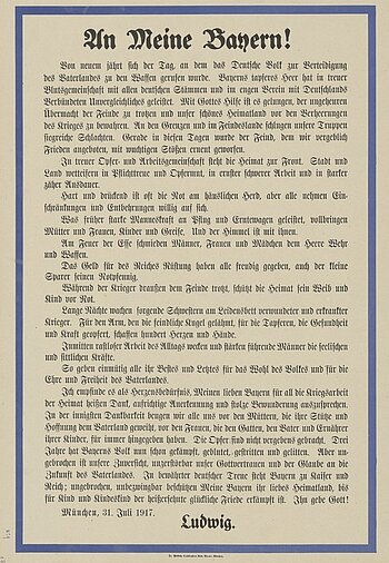 Plakat zum Ersten Weltkrieg vom 31. Juli 1917 mit Aufruf von König Ludwig III. an das bayerische Volk, in dem er dessen Dienste dankbar anerkennt und zum Durchhalten auffordert.  Die Kriegspropaganda im Königreich Bayern, wie auch im Deutschen Reich, diente der Meinungsbildung und sollte die Bevölkerung dazu bringen, den Krieg zu unterstützen. Kämpferische Parolen auf Alltagsgegenständen und Plakaten sowie kriegsverherrlichende Bücher riefen zur nationalen Geschlossenheit auf. Sie sollten Siegesgewissheit, Siegeszuversicht und die eigene Stärke herausstellen und vermitteln. Gegen Kriegsende appellierten allerdings immer mehr Plakate und Postkarten an den Durchhaltewillen der Bevölkerung.